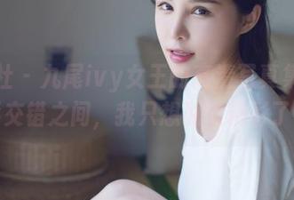 爱蜜社 - 九尾ivy女王的高清写真集，光影交错之间，我只想说太精彩了！